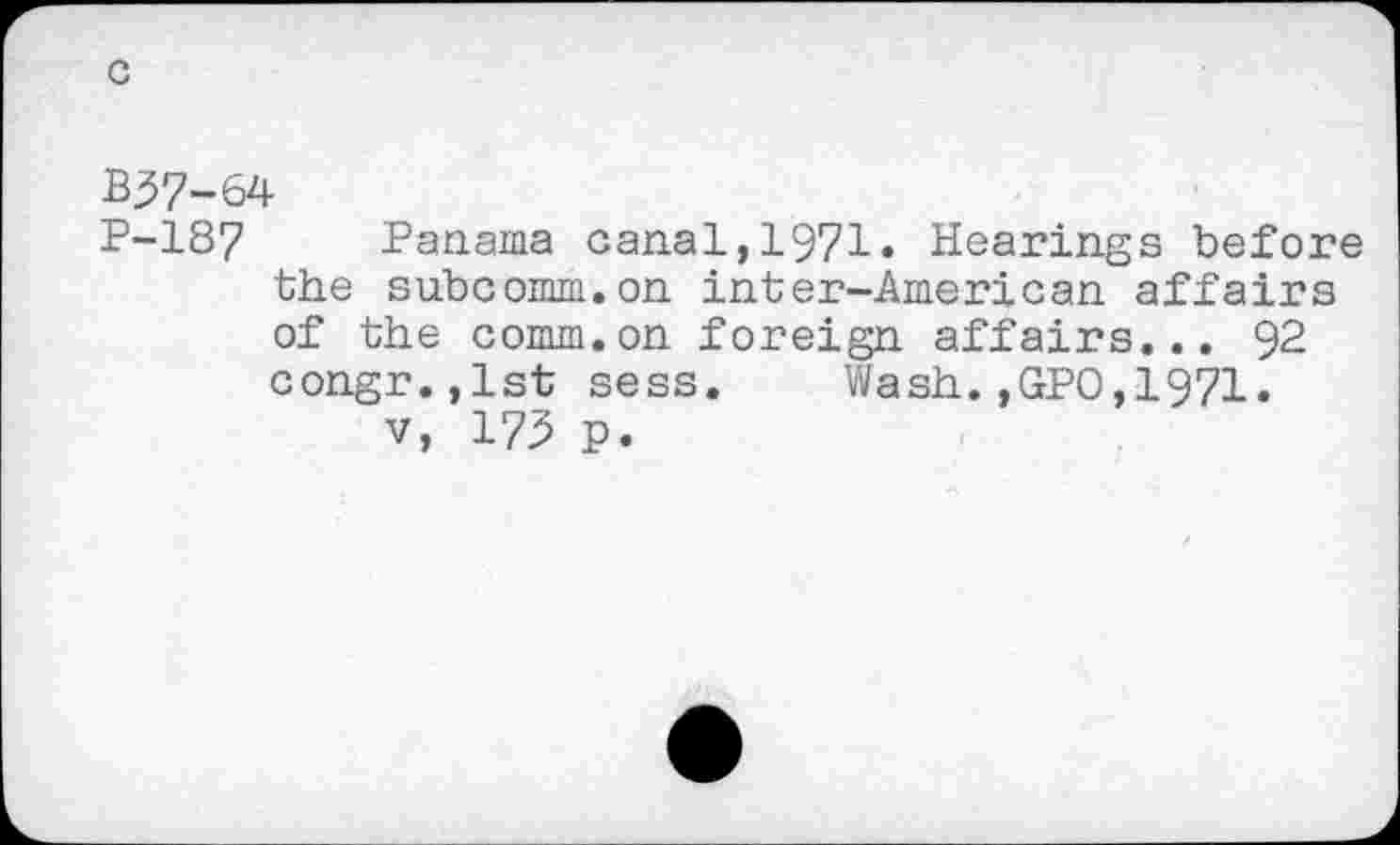 ﻿B37-64
P-187 Panama canal,1971» Hearings before the subcomm.on inter-American affairs of the comm.on foreign affairs... 92 congr.,lst sess. Wash.,GPO,1971.
v, 175 p.